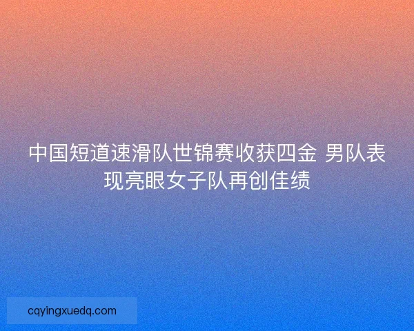 中国短道速滑队世锦赛收获四金 男队表现亮眼女子队再创佳绩