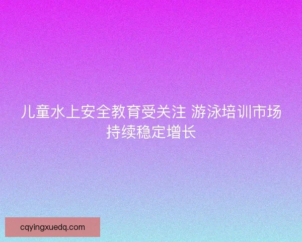 儿童水上安全教育受关注 游泳培训市场持续稳定增长