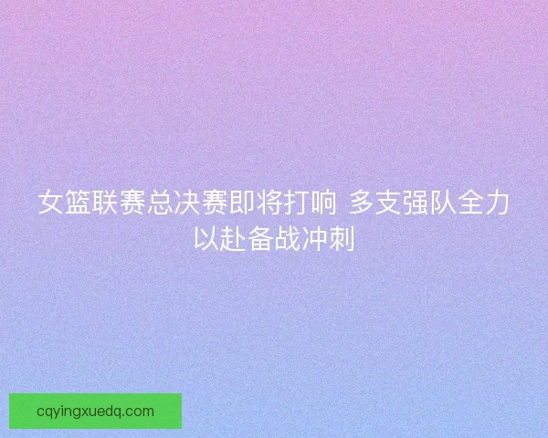 女篮联赛总决赛即将打响 多支强队全力以赴备战冲刺