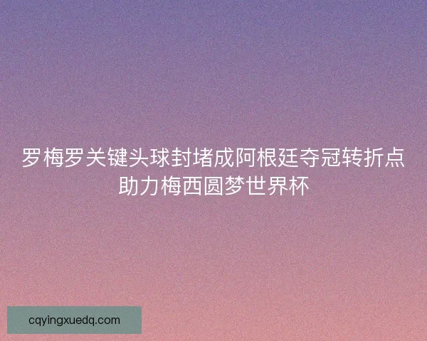 罗梅罗关键头球封堵成阿根廷夺冠转折点助力梅西圆梦世界杯