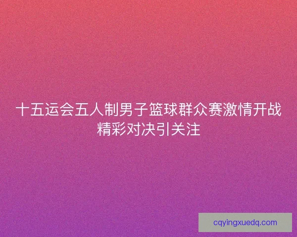 十五运会五人制男子篮球群众赛激情开战精彩对决引关注