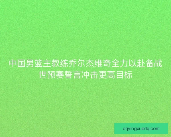 中国男篮主教练乔尔杰维奇全力以赴备战世预赛誓言冲击更高目标