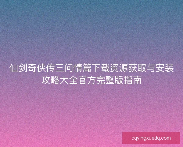 仙剑奇侠传三问情篇下载资源获取与安装攻略大全官方完整版指南