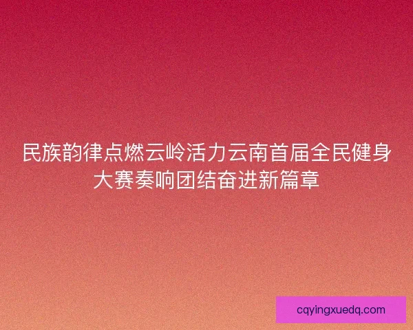 民族韵律点燃云岭活力云南首届全民健身大赛奏响团结奋进新篇章