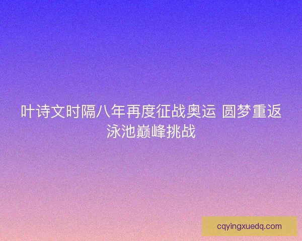 叶诗文时隔八年再度征战奥运 圆梦重返泳池巅峰挑战