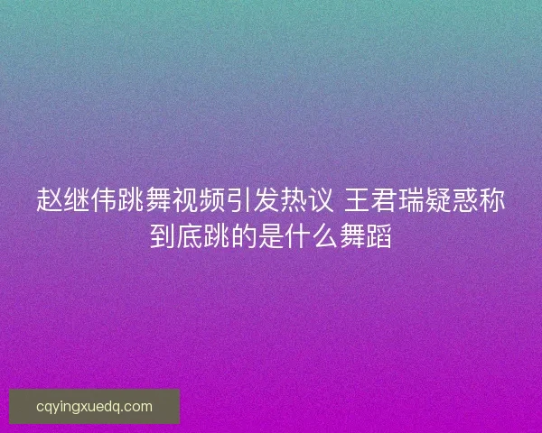 赵继伟跳舞视频引发热议 王君瑞疑惑称到底跳的是什么舞蹈