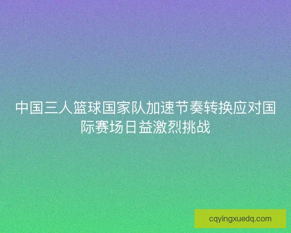 中国三人篮球国家队加速节奏转换应对国际赛场日益激烈挑战