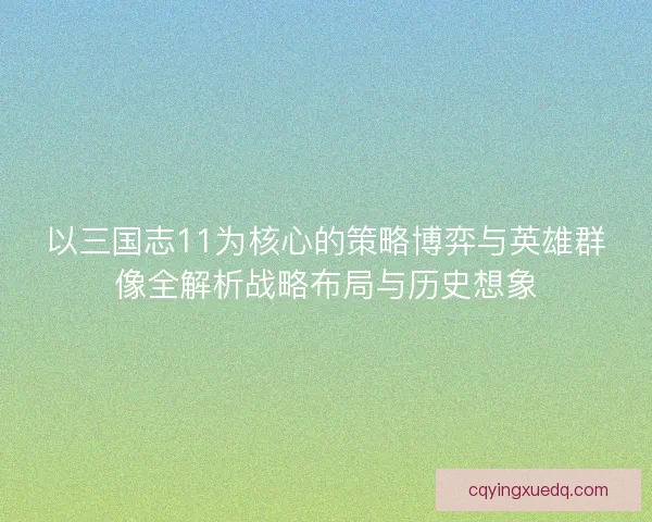 以三国志11为核心的策略博弈与英雄群像全解析战略布局与历史想象