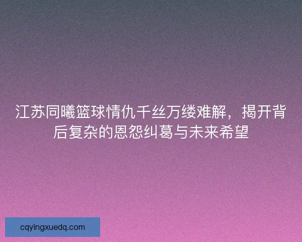 江苏同曦篮球情仇千丝万缕难解，揭开背后复杂的恩怨纠葛与未来希望