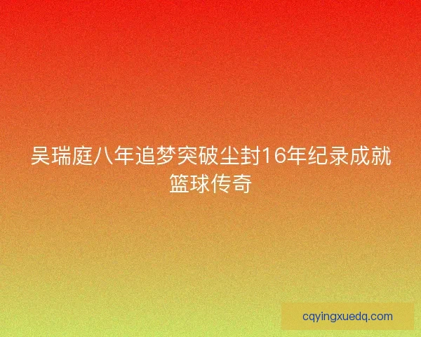 吴瑞庭八年追梦突破尘封16年纪录成就篮球传奇